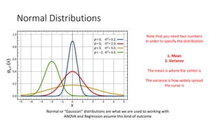Normal Distributions
Normal or “Gaussian” distributions are what we are used to working with
ANOVA and Regression assume this kind of outcome
Note that you need two numbers
In order to specify the distribution
1. Mean
2. Variance
The mean is where the center is
The variance is how widely spread
the curve is
 