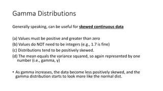 Gamma Distributions
Generally speaking, can be useful for skewed continuous data
(a) Values must be positive and greater than zero
(b) Values do NOT need to be integers (e.g., 1.7 is fine)
(c) Distributions tend to be positively skewed.
(d) The mean equals the variance squared, so again represented by one
number (i.e., gamma, γ)
• As gamma increases, the data become less positively skewed, and the
gamma distribution starts to look more like the normal dist.
 