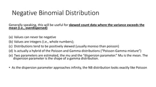 Negative Binomial Distribution
Generally speaking, this will be useful for skewed count data where the variance exceeds the
mean (i.e., overdispersed)
(a) Values can never be negative
(b) Values are integers (i.e., whole numbers);
(c) Distributions tend to be positively skewed (usually moreso than poisson)
(d) Is actually a hybrid of the Poisson and Gamma distributions (“Poisson-Gamma mixture”)
(e) Two parameters are estimated, the mu and the “dispersion parameter.” Mu is the mean. The
dispersion parameter is the shape of a gamma distribution.
• As the dispersion parameter approaches infinity, the NB distribution looks exactly like Poisson
 