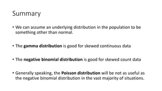 Summary
• We can assume an underlying distribution in the population to be
something other than normal.
• The gamma distribution is good for skewed continuous data
• The negative binomial distribution is good for skewed count data
• Generally speaking, the Poisson distribution will be not as useful as
the negative binomial distribution in the vast majority of situations.
 