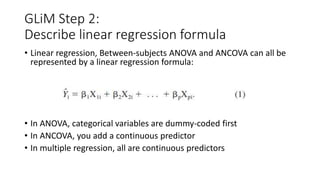 GLiM Step 2:
Describe linear regression formula
• Linear regression, Between-subjects ANOVA and ANCOVA can all be
represented by a linear regression formula:
• In ANOVA, categorical variables are dummy-coded first
• In ANCOVA, you add a continuous predictor
• In multiple regression, all are continuous predictors
 