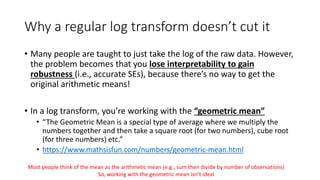 Why a regular log transform doesn’t cut it
• Many people are taught to just take the log of the raw data. However,
the problem becomes that you lose interpretability to gain
robustness (i.e., accurate SEs), because there’s no way to get the
original arithmetic means!
• In a log transform, you’re working with the “geometric mean”
• “The Geometric Mean is a special type of average where we multiply the
numbers together and then take a square root (for two numbers), cube root
(for three numbers) etc.”
• https://www.mathsisfun.com/numbers/geometric-mean.html
Most people think of the mean as the arithmetic mean (e.g., sum then divide by number of observations)
So, working with the geometric mean isn’t ideal
 
