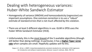 Dealing with heterogeneous variances:
Huber-White Sandwich Estimator
• Homogeneity of variance (ANOVA) and homoscedasticity (regression) are
important assumptions. One common correction is to use a “robust”
estimate of standard errors that is not much affected by this violation.
• There are at least 5 different algorithms in use. GLiM in SPSS uses the
Huber-White Sandwich Estimator (HC0).
• Unfortunately, this is the most biased of the 5 available algorithms (though
still better than doing nothing). In particular, it has a higher Type I error
rate when samples are small. Hopefully updates will fix this.
Hayes, A. F., & Cai, L. (2007). Using heteroskedasticity-consistent standard error estimators in OLS regression:
An introduction and software implementation. Behavior research methods, 39(4), 709-722.
 