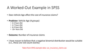 A Worked-Out Example in SPSS
• Does Vehicle Age affect the cost of insurance claims?
• Predictor: Vehicle Age (4 groups)
• 0-3 Years Old
• 4-7 Years Old
• 8-9 Years Old
• 10+ Years Old
• Outcome: Number of insurance claims
• I have reason to believe that a negative binomial distribution would be suitable
(i.e., these are rare count events)
Taken from SPSS example data: car_insurance_claims.sav
 