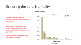 Exploring the data: Normality
Looking at the data overall, a
negative binomial distribution seems
appropriate.
Note though, I should also have
reason to believe that this is also
what the distribution looks like in the
population!
(Probably true if using a sufficiently
large random sample)
 