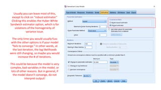 Usually you can leave most of this,
except to click on “robust estimator.”
Clicking this enables the Huber White
Sandwich estimator option, which is for
violations of the homogeneity of
variance issue.
The only time you would usually fuss
with the other options is if your model
“fails to converge.” In other words, at
the last iteration, the log likelihoods
were still changing, so maybe you would
increase the # of iterations.
This could be because the model is very
complex, bad variables in the model, or
lots of other reasons. But in general, if
the model doesn’t converge, do not
interpret output!
 