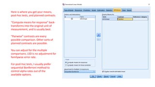 Here is where you get your means,
post-hoc tests, and planned contrasts.
“Compute means for response” back-
transforms into the original unit of
measurement, and is usually best.
“Pairwise” contrasts are every
possible comparison. Other sorts of
planned contrasts are possible.
You can adjust for the multiple
comparisons. LSD is no adjustment for
familywise error rate.
For post-hoc tests, I usually prefer
sequential Bonferroni method to
control alpha rates out of the
available options.
 
