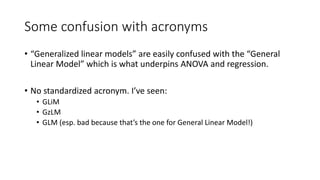Some confusion with acronyms
• “Generalized linear models” are easily confused with the “General
Linear Model” which is what underpins ANOVA and regression.
• No standardized acronym. I’ve seen:
• GLiM
• GzLM
• GLM (esp. bad because that’s the one for General Linear Model!)
 