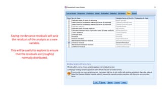 Saving the deviance residuals will save
the residuals of the analysis as a new
variable.
This will be useful to explore to ensure
that the residuals are (roughly)
normally distributed.
 