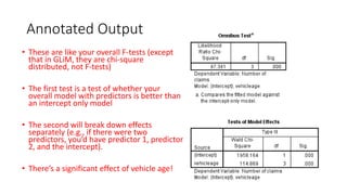 Annotated Output
• These are like your overall F-tests (except
that in GLiM, they are chi-square
distributed, not F-tests)
• The first test is a test of whether your
overall model with predictors is better than
an intercept only model
• The second will break down effects
separately (e.g., if there were two
predictors, you’d have predictor 1, predictor
2, and the intercept).
• There’s a significant effect of vehicle age!
 
