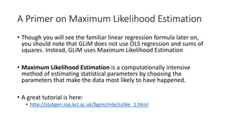 A Primer on Maximum Likelihood Estimation
• Though you will see the familiar linear regression formula later on,
you should note that GLiM does not use OLS regression and sums of
squares. Instead, GLiM uses Maximum Likelihood Estimation
• Maximum Likelihood Estimation is a computationally intensive
method of estimating statistical parameters by choosing the
parameters that make the data most likely to have happened.
• A great tutorial is here:
• http://statgen.iop.kcl.ac.uk/bgim/mle/sslike_1.html
 