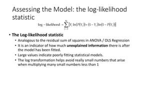 Assessing the Model: the log-likelihood
statistic
• The Log-likelihood statistic
• Analogous to the residual sum of squares in ANOVA / OLS Regression
• It is an indicator of how much unexplained information there is after
the model has been fitted.
• Large values indicate poorly fitting statistical models.
• The log transformation helps avoid really small numbers that arise
when multiplying many small numbers less than 1
        

N
1i
1ln1lnlikelihoodlog iiii YPYYPY
 
