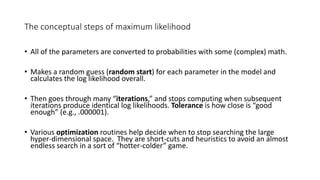 The conceptual steps of maximum likelihood
• All of the parameters are converted to probabilities with some (complex) math.
• Makes a random guess (random start) for each parameter in the model and
calculates the log likelihood overall.
• Then goes through many “iterations,” and stops computing when subsequent
iterations produce identical log likelihoods. Tolerance is how close is “good
enough” (e.g., .000001).
• Various optimization routines help decide when to stop searching the large
hyper-dimensional space. They are short-cuts and heuristics to avoid an almost
endless search in a sort of “hotter-colder” game.
 