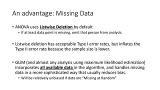 An advantage: Missing Data
• ANOVA uses Listwise Deletion by default
• If at least data point is missing, omit that person from analysis.
• Listwise deletion has acceptable Type I error rates, but inflates the
Type II error rate because the sample size is lower.
• GLiM (and almost any analysis using maximum likelihood estimation)
incorporates all available data in the algorithm, and handles missing
data in a more sophisticated way that usually reduces bias.
• Will be relatively unbiased if data are “Missing at Random”
 
