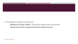  The solidification of metal can be divided into:
Nucleation of minute crystals – The formation of stable nuclei in the liquid melt.
Growth of nuclei into crystals and formation of grain structure.
MTE/III SEMESTER/MSE/MTE 2101 9
 