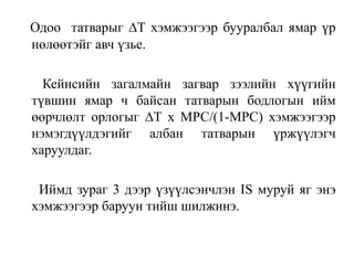Одоо татварыг ∆Т хэмжээгээр бууралбал ямар үр
нөлөөтэйг авч үзье.
Кейнсийн загалмайн загвар зээлийн хүүгийн
түвшин ямар ч байсан татварын бодлогын ийм
өөрчлөлт орлогыг ∆Т x MPC/(1-MPC) хэмжээгээр
нэмэгдүүлдэгийг албан татварын үржүүлэгч
харуулдаг.
Иймд зураг 3 дээр үзүүлсэнчлэн IS муруй яг энэ
хэмжээгээр баруун тийш шилжинэ.
 