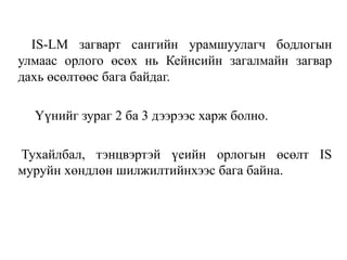 IS-LM загварт сангийн урамшуулагч бодлогын
улмаас орлого өсөх нь Кейнсийн загалмайн загвар
дахь өсөлтөөс бага байдаг.
Үүнийг зураг 2 ба 3 дээрээс харж болно.
Тухайлбал, тэнцвэртэй үеийн орлогын өсөлт IS
муруйн хөндлөн шилжилтийнхээс бага байна.
 