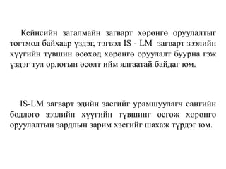 Кейнсийн загалмайн загварт хөрөнгө оруулалтыг
тогтмол байхаар үздэг, тэгвэл IS - LM загварт зээлийн
хүүгийн түвшин өсөхөд хөрөнгө оруулалт буурна гэж
үздэг тул орлогын өсөлт ийм ялгаатай байдаг юм.
IS-LM загварт эдийн засгийг урамшуулагч сангийн
бодлого зээлийн хүүгийн түвшинг өсгөж хөрөнгө
оруулалтын зардлын зарим хэсгийг шахаж түрдэг юм.
 