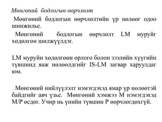 Мөнгөний бодлогын өөрчлөлт
Мөнгөний бодлогын өөрчлөлтийн үр нөлөөг одоо
шинжилье.
Мөнгөний бодлогын өөрчлөлт LM муруйг
хөдөлгөн шилжүүлдэг.
LM муруйн хөдөлгөөн орлого болон зээлийн хүүгийн
түвшинд яаж нөлөөлдгийг IS-LM загвар харуулдаг
юм.
Мөнгөний нийлүүлэлт нэмэгдэхэд ямар үр нөлөөтэй
байдгийг авч үзье. Мөнгөний хэмжээ М нэмэгдэхэд
М/P өсдөг. Учир нь үнийн түвшин Р өөрчлөгдөхгүй.
 