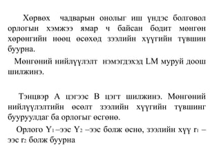 Хөрвөх чадварын онолыг иш үндэс болговол
орлогын хэмжээ ямар ч байсан бодит мөнгөн
хөрөнгийн нөөц өсөхөд зээлийн хүүгийн түвшин
буурна.
Мөнгөний нийлүүлэлт нэмэгдэхэд LM муруй доош
шилжинэ.
Тэнцвэр А цэгээс В цэгт шилжинэ. Мөнгөний
нийлүүлэлтийн өсөлт зээлийн хүүгийн түвшинг
бууруулдаг ба орлогыг өсгөнө.
Орлого Y1 –ээс Y2 –ээс болж өснө, зээлийн хүү r1 –
ээс r2 болж буурна
 