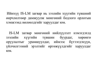 Ийнхүү IS-LM загвар нь зээлийн хүүгийн түвшний
өөрчлөлтөөр дамжуулж мөнгөний бодлого орлогын
хэмжээнд нөлөөлдгийг харуулдаг юм.
IS-LM загвар мөнгөний нийлүүлэлт нэмэгдэхэд
зээлийн хүүгийн түвшин буурдаг, хөрөнгө
оруулалтыг урамшуулдаг, иймээс бүтээгдэхүүн,
үйлчилгээний эрэлтийг өргөжүүлдгийг харуулдаг
юм.
 