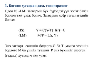 1. Богино хугацаан дахь тэнцвэржилт
Одоо IS -LM загварын бүх бүрэлдэхүүн хэсэг бэлэн
болсон гэж үзэж болно. Загварын хоёр тэгшитгэлийг
бичье:
(IS) Y = C(Y-T)+I(r)+ C
(LM) M/P = L(r, Y)
Энэ загварт сангийн бодлого G ба T ,мөнгө зээлийн
бодлого М ба үнийн түвшин Р энэ бүхнийг экзоген
(гадаад) хувьсагч гэж үзэв.
 