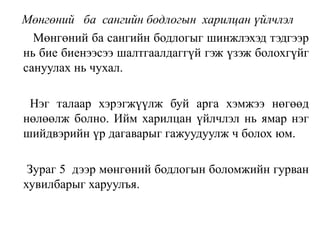 Мөнгөний ба сангийн бодлогын харилцан үйлчлэл
Мөнгөний ба сангийн бодлогыг шинжлэхэд тэдгээр
нь бие биенээсээ шалтгаалдаггүй гэж үзэж болохгүйг
сануулах нь чухал.
Нэг талаар хэрэгжүүлж буй арга хэмжээ нөгөөд
нөлөөлж болно. Ийм харилцан үйлчлэл нь ямар нэг
шийдвэрийн үр дагаварыг гажуудуулж ч болох юм.
Зураг 5 дээр мөнгөний бодлогын боломжийн гурван
хувилбарыг харуулъя.
 