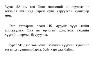 Зураг 5А нь төв банк мөнгөний нийлүүлэлтийг
тогтмол түвшинд барьж буйг харуулсан хувилбар
мөн.
Энд татварын өсөлт IS муруйг зүүн тийш
шилжүүлнэ. Энэ нь орлогыг хомстгож зээлийн
хүүгийн нормыг бууруулна.
Зураг 5В дээр төв банк зээлийн хүүгийн түвшинг
тогтмол түвшинд барьж буйг харуулж байна.
 