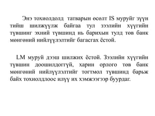 Энэ тохиолдолд татварын өсөлт IS муруйг зүүн
тийш шилжүүлж байгаа тул зээлийн хүүгийн
түвшинг эхний түвшинд нь барихын тулд төв банк
мөнгөний нийлүүлэлтийг багасгах ёстой.
LM муруй дээш шилжих ёстой. Зээлийн хүүгийн
түвшин доошилдоггүй, харин орлого төв банк
мөнгөний нийлүүлэлтийг тогтмол түвшинд барьж
байх тохиолдлоос илүү их хэмжээгээр буурдаг.
 