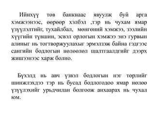 Ийнхүү төв банкнаас явуулж буй арга
хэмжээнээс, өөрөөр хэлбэл ,тэр нь чухам ямар
үзүүлэлтийг, тухайлбал, мөнгөний хэмжээ, зээлийн
хүүгийн түвшин, эсвэл орлогын хэмжээ энэ гурвын
алиныг нь тогтворжуулахыг эрмэлзэж байна гэдгээс
сангийн бодлогын нөлөөлөл шалтгаалдгийг дээрх
жишээнээс харж болно.
Бүхэлд нь авч үзвэл бодлогын нэг төрлийг
шинжлэхдээ тэр нь бусад бодлогодоо ямар нөлөө
үзүүлэхийг урьдчилан болгоож анхаарах нь чухал
юм.
 