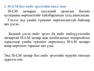3. IS-LM бол нийт эрэлтийн онол мөн
IS-LM загварыг үндэсний орлогын богино
хугацааны өөрчлөлтийг тайлбарлахын тулд ашигласан.
Гэхдээ энд үнийн түвшинг өөрчлөгдөхгүй байхаар
авч үзсэн.
Бидний үзсэн нийт эрэлт ба нийт нийлүүлэлтийн
загвартай IS-LM загвар яаж холбогдохыг тодорхойлох
зорилгоор үнийн түвшинг өөрчлөхөд IS-LM загварт
ямар өөрчлөлт гарахыг авч үзье.
Энд IS-LM загвар бол нийт эрэлтийн муруйн онолын
дүрслэл юм.
 