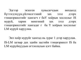 Эдгээр экзоген хувьсагчдын нөхцөлд
бүтээгдэхүүн,үйлчилгээний зах зээл дээрх
тэнцвэржилтийг хангагч r баY хоёрын хослолыг IS
муруй, харин мөнгөний зах зээл дээрх
тэнцвэржилтийг хангадаг r ба Y хоёрын хослолыг
LM муруй харуулна.
Энэ хоёр муруйг хамтад нь зураг 1 дээр харуулав.
IS-LM загвар дах эдийн засгийн тэнцвэржилт IS ба
LM муруйнуудын огтлолцлын цэгт байна.
 