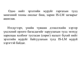Одоо нийт эрэлтийн муруйг гаргахын тулд
мөнгөний тооны онолыг биш, харин IS-LM загварыг
ашиглая.
Нэгдүгээрт, үнийн түвшин дээшлэхийн хэрээр
үндэсний орлого багасдагийг харуулахын тулд энэхүү
харилцаа холбоог тусгасан (сөрөг) налалт бүхий нийт
эрэлтийн муруйг байгуулахын тулд IS-LM муруй
хэрэгтэй байдаг.
 