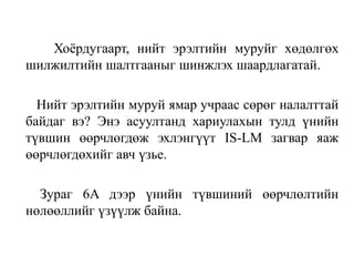 Хоёрдугаарт, нийт эрэлтийн муруйг хөдөлгөх
шилжилтийн шалтгааныг шинжлэх шаардлагатай.
Нийт эрэлтийн муруй ямар учраас сөрөг налалттай
байдаг вэ? Энэ асуултанд хариулахын тулд үнийн
түвшин өөрчлөгдөж эхлэнгүүт IS-LM загвар яаж
өөрчлөгдөхийг авч үзье.
Зураг 6A дээр үнийн түвшиний өөрчлөлтийн
нөлөөллийг үзүүлж байна.
 