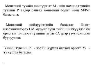 Мөнгөний тухайн нийлүүлэлт М - ийн нөхцөлд үнийн
түвшин Р өндөр байвал мөнгөний бодит нөөц М/Р-г
багасгана.
Мөнгөний нийлүүлэлтийн багасалт бодит
илэрхийллээрээ LM муруйг зүүн тийш шилжүүлдэг ба
орлогын тэнцвэрт түвшинг зураг 6А дээр үзүүлсэнчлэн
бууруулдаг.
Үнийн түвшин P1 - ээс P2 хүртэл өсөхөд орлого Y1 -
Y2 хүртэл багасна.
.
 