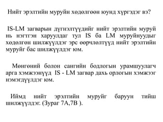 Нийт эрэлтийн муруйн хөдөлгөөн юунд хүргэдэг вэ?
IS-LM загварын дүгнэлтүүдийг нийт эрэлтийн муруй
нь нэгтгэн харуулдаг тул IS ба LM муруйнуудыг
хөдөлгөн шилжүүлдэг эрс өөрчлөлтүүд нийт эрэлтийн
муруйг бас шилжүүлдэг юм.
Мөнгөний болон сангийн бодлогын урамшуулагч
арга хэмжээнүүд IS - LM загвар дахь орлогын хэмжээг
нэмэгдүүлдэг юм.
Иймд нийт эрэлтийн муруйг баруун тийш
шилжүүлдэг. (Зураг 7A,7B ).
 