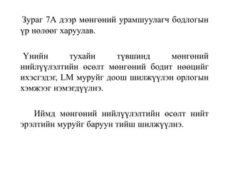 Зураг 7А дээр мөнгөний урамшуулагч бодлогын
үр нөлөөг харуулав.
Үнийн тухайн түвшинд мөнгөний
нийлүүлэлтийн өсөлт мөнгөний бодит нөөцийг
ихэсгэдэг, LM муруйг доош шилжүүлэн орлогын
хэмжээг нэмэгдүүлнэ.
Иймд мөнгөний нийлүүлэлтийн өсөлт нийт
эрэлтийн муруйг баруун тийш шилжүүлнэ.
 