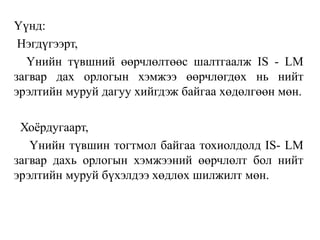 Үүнд:
Нэгдүгээрт,
Үнийн түвшний өөрчлөлтөөс шалтгаалж IS - LM
загвар дах орлогын хэмжээ өөрчлөгдөх нь нийт
эрэлтийн муруй дагуу хийгдэж байгаа хөдөлгөөн мөн.
Хоёрдугаарт,
Үнийн түвшин тогтмол байгаа тохиолдолд IS- LM
загвар дахь орлогын хэмжээний өөрчлөлт бол нийт
эрэлтийн муруй бүхэлдээ хөдлөх шилжилт мөн.
 
