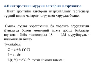 4.Нийт эрэлтийн муруйн алгебрын илэрхийлэл
Нийт эрэлтийн алгебрын илэрхийллийг гаргаснаар
түүний шинж чанарыг илүү нээн харуулж болно.
Өмнөх сэдэвт хэрэглээний ба хөрөнгө оруулалтын
функцууд болон мөнгөний эрэлт доорх байдлаар
шугаман байх тохиолдолд IS - LM муруйнуудыг
шинжилсэн билээ.
Тухайлбал:
C = a + b (Y-T)
I = c - dr
L(r, Y) = eY- fr гэсэн нөхцөл тавьсан
 