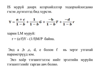 IS муруй доорх илэрхийллээр тодорхойлогдоно
гэсэн дүгнэлтэд бид хүрсэн.
харин LM муруй:
r = (e/f)Y - (1/f)M/P байна.
Энд a ,b ,c, d, e болон f нь эерэг утгатай
параметрүүд юм.
Энэ хоёр тэгшитгэлээс нийт эрэлтийн муруйн
тэгшитгэлийг гарган авч болно.
 