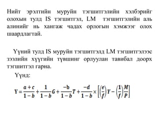 Нийт эрэлтийн муруйн тэгшитгэлийн хэлбэрийг
олохын тулд IS тэгшитгэл, LM тэгшитгэлийн аль
алинийг нь хангаж чадах орлогын хэмжээг олох
шаардлагтай.
Үүний тулд IS муруйн тэгшитгэлд LM тэгшитгэлээс
зээлийн хүүгийн түвшинг орлуулан тавибал доорх
тэгшитгэл гарна.
Үүнд:
 
