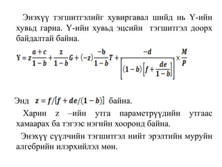 Энэхүү тэгшитгэлийг хувиргавал шийд нь Ү-ийн
хувьд гарна. Ү-ийн хувьд эцсийн тэгшитгэл доорх
байдалтай байна.
Энд байна.
Харин z –ийн утга параметрүүдийн утгаас
хамаарах ба тэгээс нэгийн хооронд байна.
Энэхүү сүүлчийн тэгшитгэл нийт эрэлтийн муруйн
алгебрийн илэрхийлэл мөн.
 