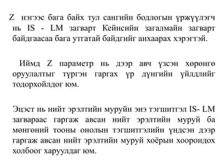 Z нэгээс бага байх тул сангийн бодлогын үржүүлэгч
нь IS - LM загварт Кейнсийн загалмайн загварт
байдгаасаа бага утгатай байдгийг анхаарах хэрэгтэй.
Иймд Z параметр нь дээр авч үзсэн хөрөнгө
оруулалтыг түргэн гаргах үр дүнгийн үйлдлийг
тодорхойлдог юм.
Эцэст нь нийт эрэлтийн муруйн энэ тэгшитгэл IS- LM
загвараас гаргаж авсан нийт эрэлтийн муруй ба
мөнгөний тооны онолын тэгшитгэлийн үндсэн дээр
гаргаж авсан нийт эрэлтийн муруй хоёрын хоорондох
холбоог харуулдаг юм.
 