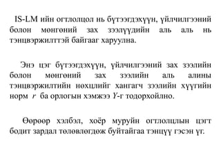 IS-LM ийн огтлолцол нь бүтээгдэхүүн, үйлчилгээний
болон мөнгөний зах зээлүүдийн аль аль нь
тэнцвэржилттэй байгааг харуулна.
Энэ цэг бүтээгдэхүүн, үйлчилгээний зах зээлийн
болон мөнгөний зах зээлийн аль алины
тэнцвэржилтийн нөхцлийг хангагч зээлийн хүүгийн
норм r ба орлогын хэмжээ Y-г тодорхойлно.
Өөрөөр хэлбэл, хоёр муруйн огтлолцлын цэгт
бодит зардал төлөвлөгдөж буйтайгаа тэнцүү гэсэн үг.
 