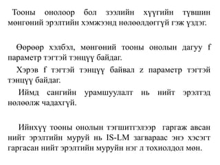 Тооны онолоор бол зээлийн хүүгийн түвшин
мөнгөний эрэлтийн хэмжээнд нөлөөлдөггүй гэж үздэг.
Өөрөөр хэлбэл, мөнгөний тооны онолын дагуу f
параметр тэгтэй тэнцүү байдаг.
Хэрэв f тэгтэй тэнцүү байвал z параметр тэгтэй
тэнцүү байдаг.
Иймд сангийн урамшуулалт нь нийт эрэлтэд
нөлөөлж чадахгүй.
Ийнхүү тооны онолын тэгшитгэлээр гаргаж авсан
нийт эрэлтийн муруй нь IS-LM загвараас энэ хэсэгт
гаргасан нийт эрэлтийн муруйн нэг л тохиолдол мөн.
 