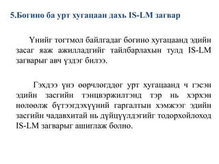 5.Богино ба урт хугацаан дахь IS-LM загвар
Үнийг тогтмол байлгадаг богино хугацаанд эдийн
засаг яаж ажилладгийг тайлбарлахын тулд IS-LM
загварыг авч үздэг билээ.
Гэхдээ үнэ өөрчлөгддөг урт хугацаанд ч гэсэн
эдийн засгийн тэнцвэржилтэнд тэр нь хэрхэн
нөлөөлж бүтээгдэхүүний гаргалтын хэмжээг эдийн
засгийн чадавхитай нь дүйцүүлдэгийг тодорхойлоход
IS-LM загварыг ашиглаж болно.
 