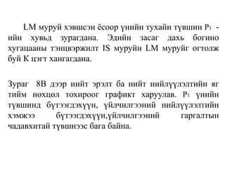 LM муруй хэвшсэн ёсоор үнийн тухайн түвшин P1 -
ийн хувьд зурагдана. Эдийн засаг дахь богино
хугацааны тэнцвэржилт IS муруйн LM муруйг огтолж
буй К цэгт хангагдана.
Зураг 8В дээр нийт эрэлт ба нийт нийлүүлэлтийн яг
тийм нөхцөл тохироог графикт харуулав. P1 үнийн
түвшинд бүтээгдэхүүн, үйлчилгээний нийлүүлэлтийн
хэмжээ бүтээгдэхүүн,үйлчилгээний гаргалтын
чадавхитай түвшнээс бага байна.
 
