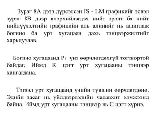 Зураг 8А дээр дүрсэлсэн IS - LM графикийг эсвэл
зураг 8В дээр илэрхийлэгдэх нийт эрэлт ба нийт
нийлүүлэлтийн графикийн аль алинийг нь ашиглаж
богино ба урт хугацаан дахь тэнцвэржилтийг
харьцуулав.
Богино хугацаанд P1 үнэ өөрчлөгдөхгүй тогтвортой
байдаг. Иймд К цэгт урт хугацааны тэнцвэр
хангагдана.
Тэгвэл урт хугацаанд үнийн түвшин өөрчлөгдөнө.
Эдийн засаг нь үйлдвэрлэлийн чадавхит хэмжээнд
байна. Иймд урт хугацааны тэнцвэр нь С цэгт хүрнэ.
 