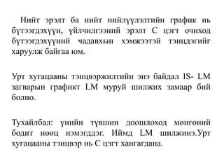Нийт эрэлт ба нийт нийлүүлэлтийн график нь
бүтээгдэхүүн, үйлчилгээний эрэлт С цэгт очиход
бүтээгдэхүүний чадавхын хэмжээтэй тэнцдэгийг
харуулж байгаа юм.
Урт хугацааны тэнцвэржилтийн энэ байдал IS- LM
загварын графикт LM муруй шилжих замаар бий
болно.
Тухайлбал: үнийн түвшин доошлоход мөнгөний
бодит нөөц нэмэгддэг. Иймд LM шилжинэ.Урт
хугацааны тэнцвэр нь С цэгт хангагдана.
 