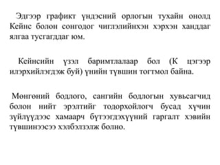 Эдгээр графикт үндэсний орлогын тухайн онолд
Кейнс болон сонгодог чиглэлийнхэн хэрхэн ханддаг
ялгаа тусгагддаг юм.
Кейнсийн үзэл баримтлалаар бол (К цэгээр
илэрхийлэгдэж буй) үнийн түвшин тогтмол байна.
Мөнгөний бодлого, сангийн бодлогын хувьсагчид
болон нийт эрэлтийг тодорхойлогч бусад хүчин
зүйлүүдээс хамаарч бүтээгдэхүүний гаргалт хэвийн
түвшинээсээ хэлбэлзэлж болно.
 